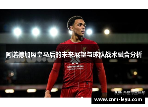 阿诺德加盟皇马后的未来展望与球队战术融合分析