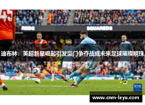 迪布林：英超新星崛起引发豪门争夺战成未来足球璀璨明珠