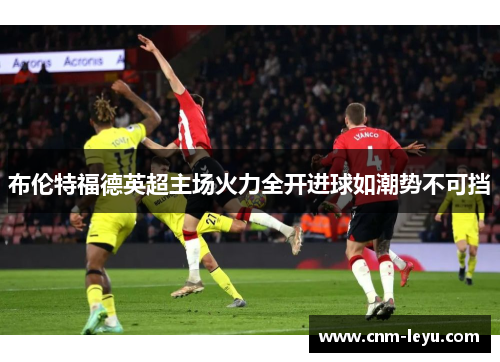 布伦特福德英超主场火力全开进球如潮势不可挡